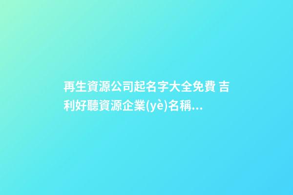 再生資源公司起名字大全免費 吉利好聽資源企業(yè)名稱,起名之家